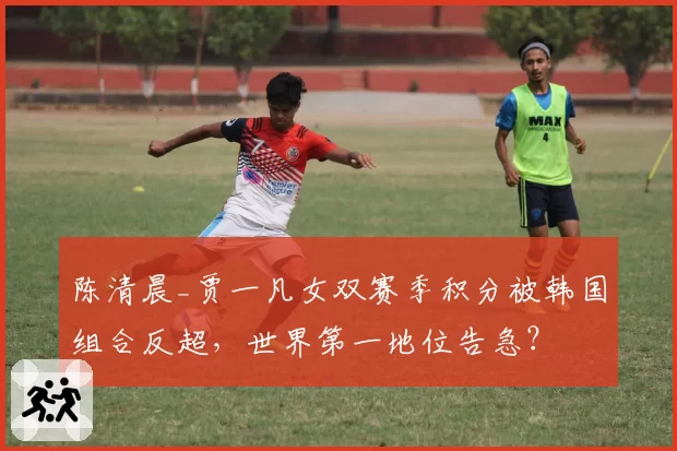 陈清晨_贾一凡女双赛季积分被韩国组合反超，世界第一地位告急？