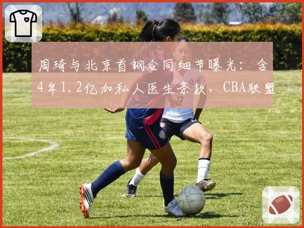 周琦与北京首钢合同细节曝光:含4年1.2亿加私人医生条款,CBA联盟调查是否存在违规