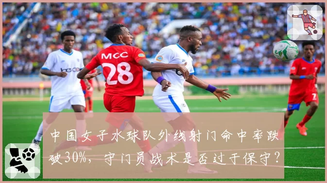 中国女子水球队外线射门命中率跌破30%,守门员战术是否过于保守?