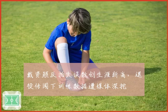 戴资颖反拍失误数创生涯新高,退役传闻下训练数据遭媒体深挖