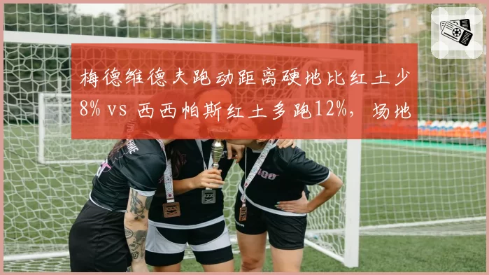 梅德维德夫跑动距离硬地比红土少8% vs 西西帕斯红土多跑12%,场地适应性差异