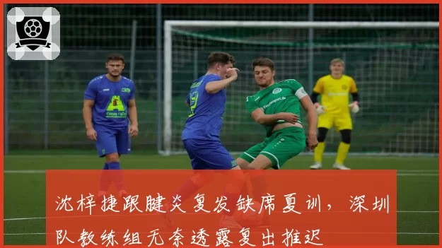沈梓捷跟腱炎复发缺席夏训，深圳队教练组无奈透露复出推迟