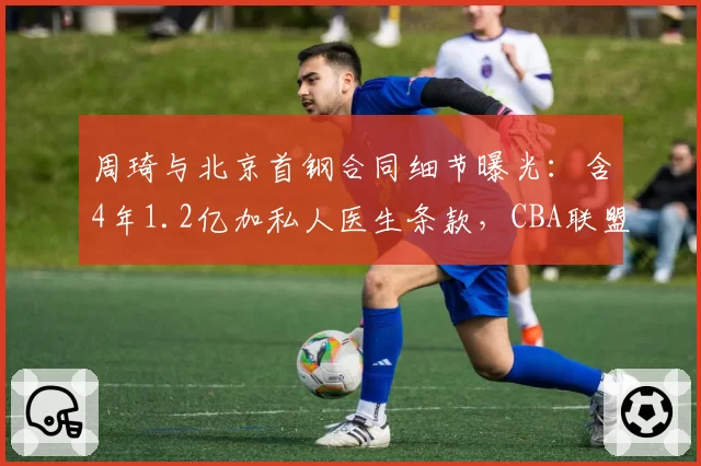 周琦与北京首钢合同细节曝光:含4年1.2亿加私人医生条款,CBA联盟调查是否存在违规