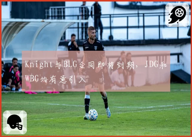 Knight与BLG合同即将到期,JDG和WBG均有意引入