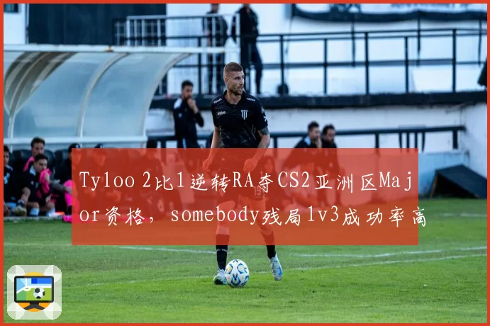 Tyloo 2比1逆转RA夺CS2亚洲区Major资格,somebody残局1v3成功率高居赛事第一__br_
