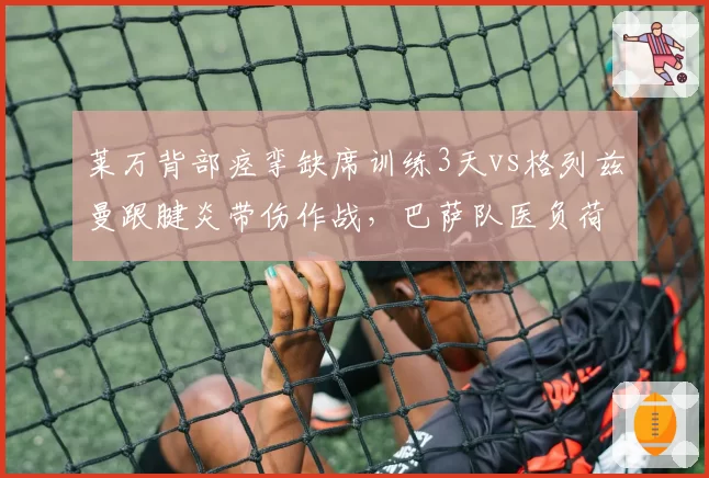 莱万背部痉挛缺席训练3天vs格列兹曼跟腱炎带伤作战,巴萨队医负荷管理策略遭炮轰
