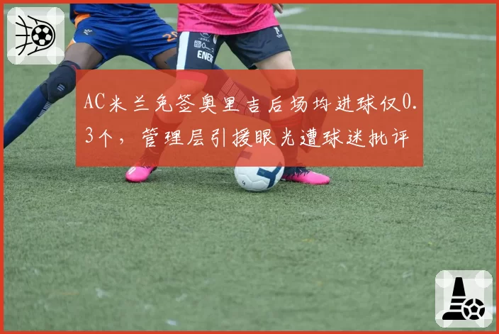 AC米兰免签奥里吉后场均进球仅0.3个,管理层引援眼光遭球迷批评