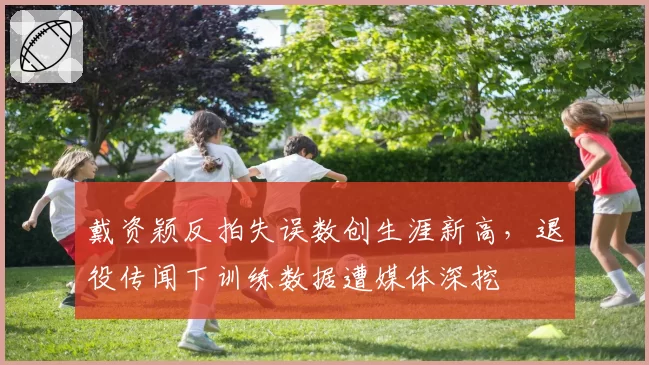 戴资颖反拍失误数创生涯新高,退役传闻下训练数据遭媒体深挖