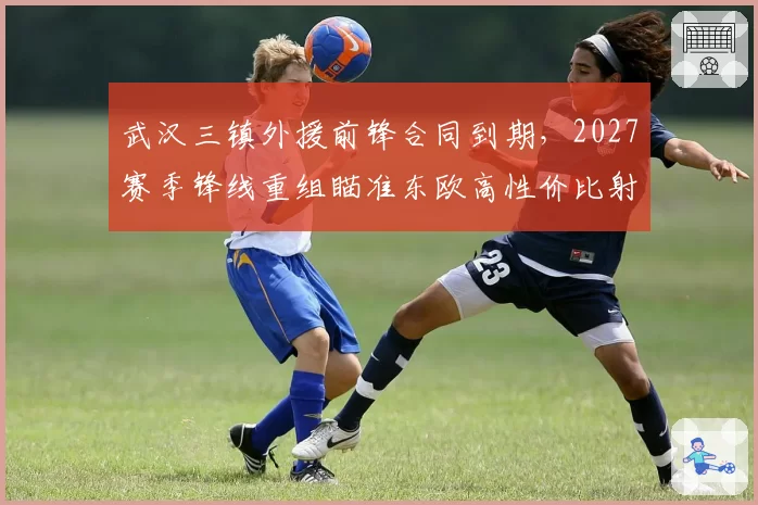武汉三镇外援前锋合同到期,2027赛季锋线重组瞄准东欧高性价比射手