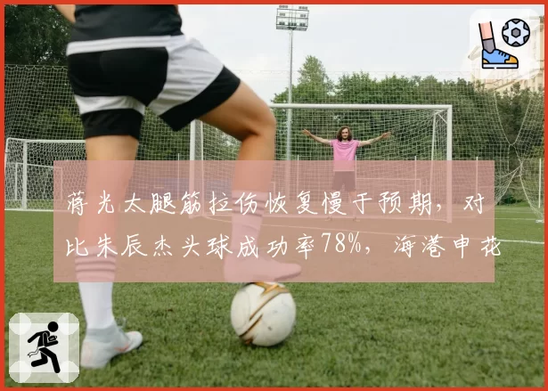 蒋光太腿筋拉伤恢复慢于预期,对比朱辰杰头球成功率78%,海港申花中卫伤病与防守数据对比