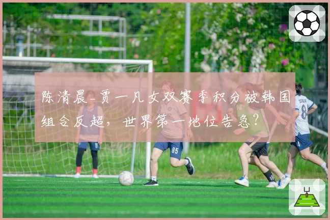 陈清晨_贾一凡女双赛季积分被韩国组合反超，世界第一地位告急？