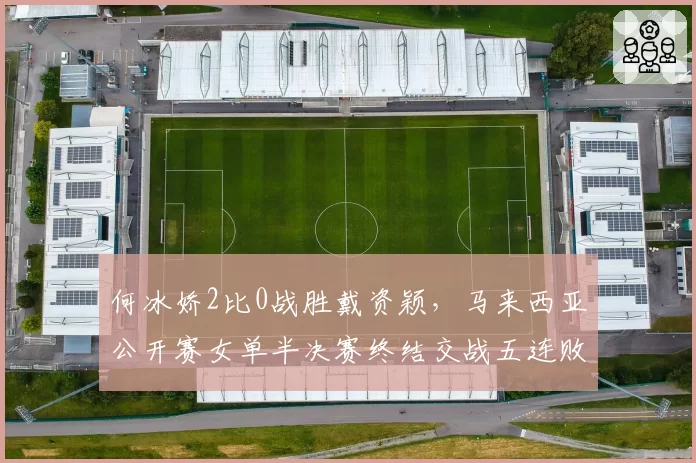 何冰娇2比0战胜戴资颖,马来西亚公开赛女单半决赛终结交战五连败