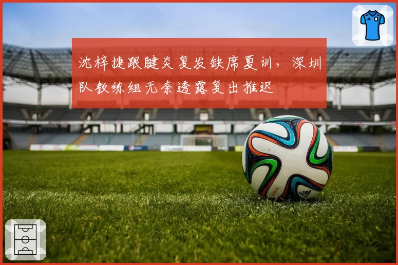 沈梓捷跟腱炎复发缺席夏训，深圳队教练组无奈透露复出推迟