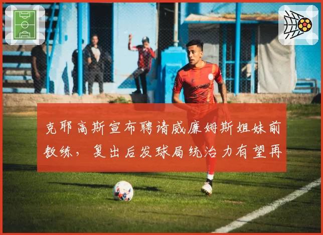 克耶高斯宣布聘请威廉姆斯姐妹前教练,复出后发球局统治力有望再升级