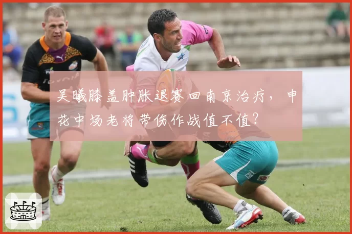 吴曦膝盖肿胀退赛回南京治疗,申花中场老将带伤作战值不值?