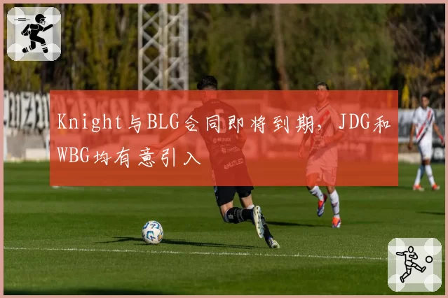Knight与BLG合同即将到期,JDG和WBG均有意引入