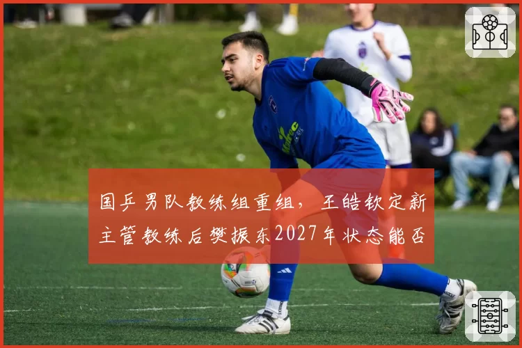 国乒男队教练组重组,王皓钦定新主管教练后樊振东2027年状态能否回升?