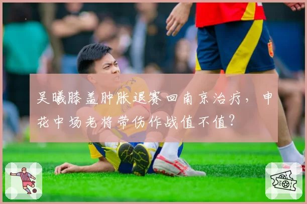 吴曦膝盖肿胀退赛回南京治疗，申花中场老将带伤作战值不值？
