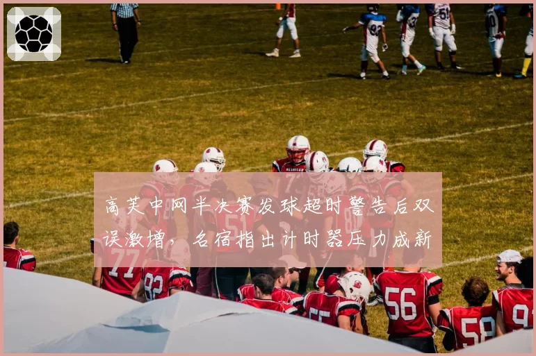 高芙中网半决赛发球超时警告后双误激增,名宿指出计时器压力成新生代最大心魔