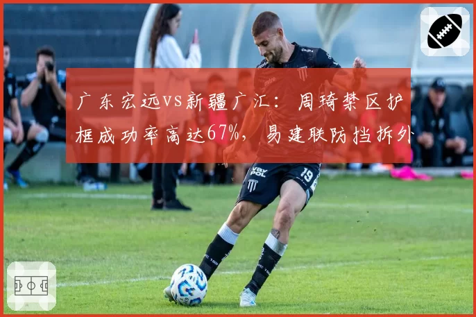 广东宏远vs新疆广汇:周琦禁区护框成功率高达67%,易建联防挡拆外扩速度下滑成战术短板