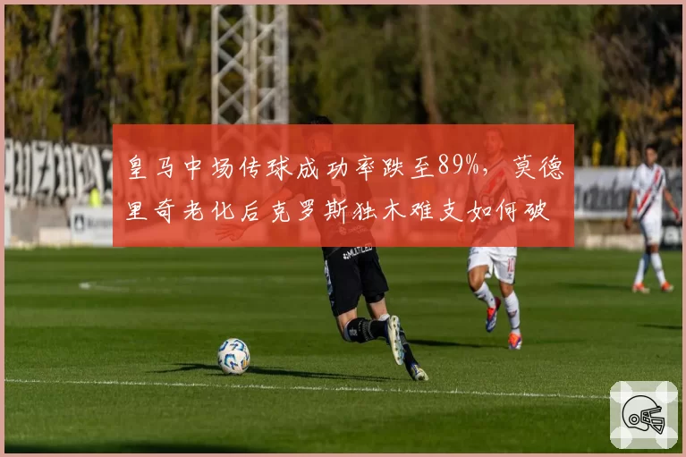 皇马中场传球成功率跌至89%,莫德里奇老化后克罗斯独木难支如何破局?