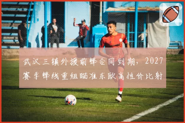 武汉三镇外援前锋合同到期,2027赛季锋线重组瞄准东欧高性价比射手