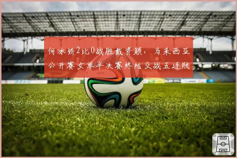 何冰娇2比0战胜戴资颖,马来西亚公开赛女单半决赛终结交战五连败