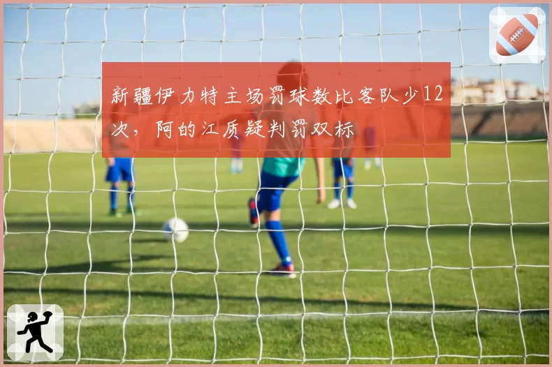 新疆伊力特主场罚球数比客队少12次，阿的江质疑判罚双标