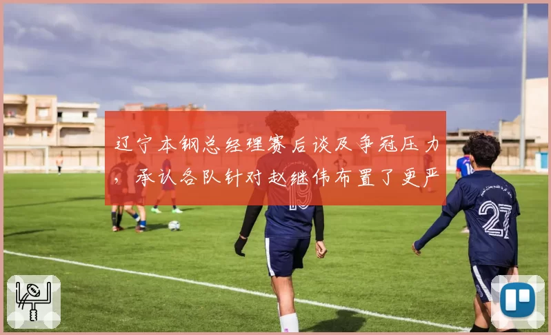 辽宁本钢总经理赛后谈及争冠压力,承认各队针对赵继伟布置了更严密的包夹__br_