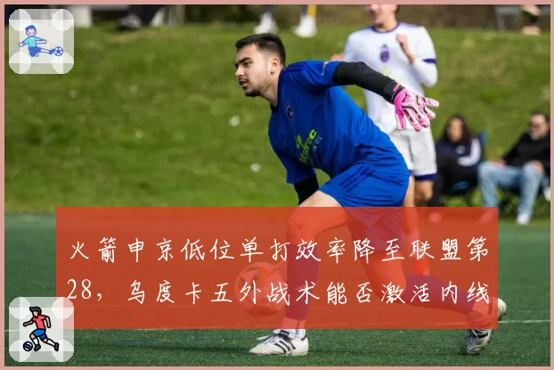 火箭申京低位单打效率降至联盟第28,乌度卡五外战术能否激活内线?