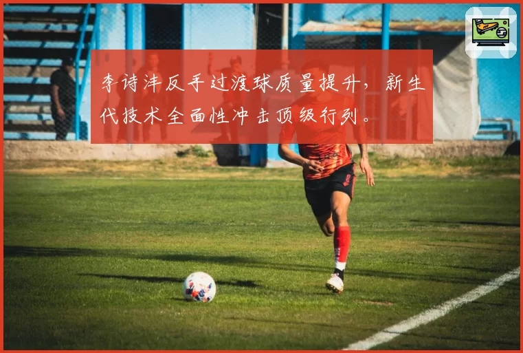 李诗沣反手过渡球质量提升,新生代技术全面性冲击顶级行列。
