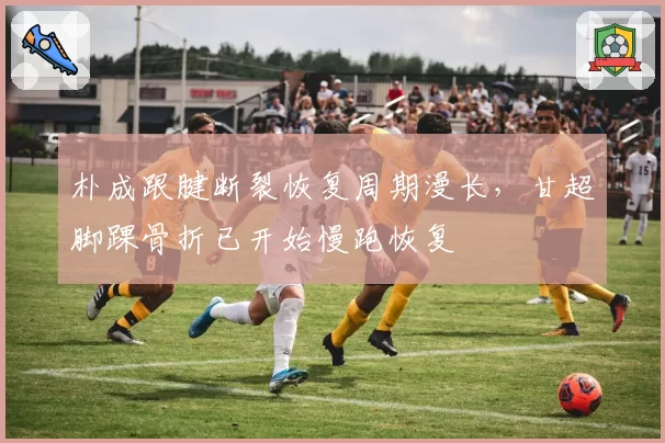 朴成跟腱断裂恢复周期漫长,甘超脚踝骨折已开始慢跑恢复