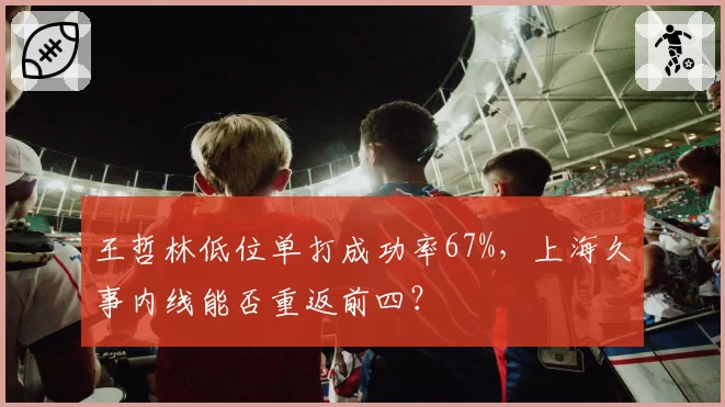 王哲林低位单打成功率67%,上海久事内线能否重返前四?
