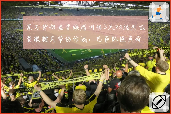 莱万背部痉挛缺席训练3天vs格列兹曼跟腱炎带伤作战,巴萨队医负荷管理策略遭炮轰