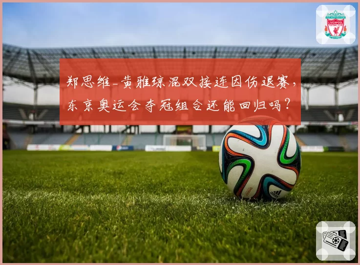 郑思维_黄雅琼混双接连因伤退赛,东京奥运会夺冠组合还能回归吗?