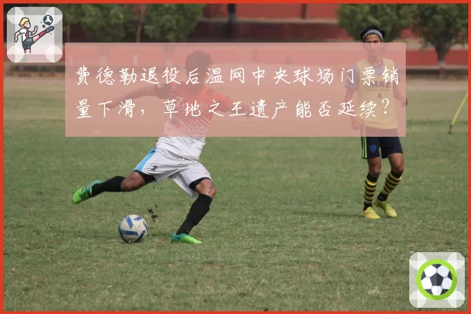费德勒退役后温网中央球场门票销量下滑,草地之王遗产能否延续?